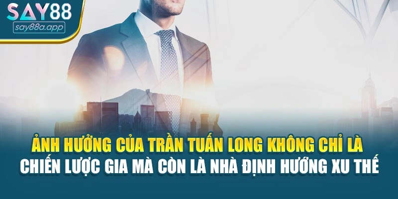 Ảnh hưởng của Trần Tuấn Long không chỉ là chiến lược gia mà còn là nhà định hướng xu thế